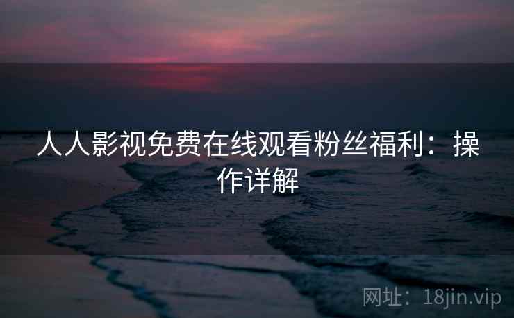 人人影视免费在线观看粉丝福利:操作详解 人人影视免费在线观看粉丝福利:操作详解