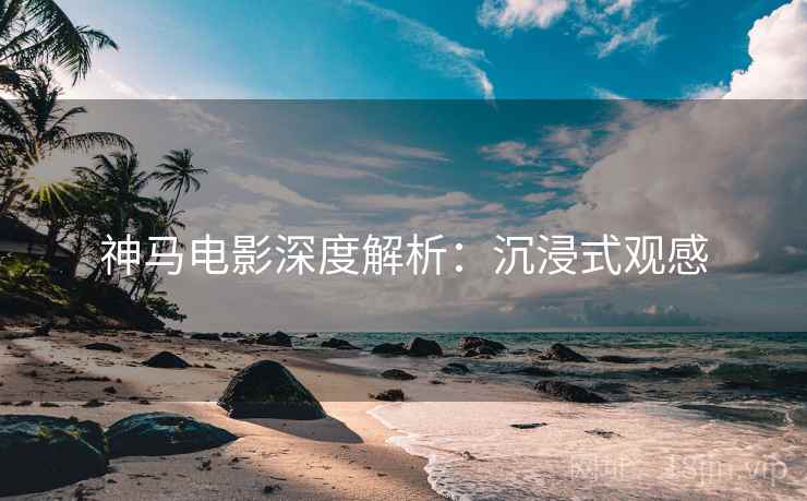 神马电影深度解析:沉浸式观感 神马电影深度解析:沉浸式观感