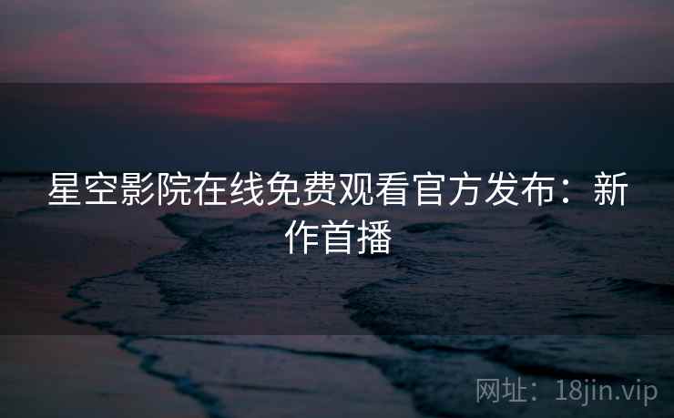 星空影院在线免费观看官方发布:新作首播 星空影院在线免费观看官方发布:新作首播